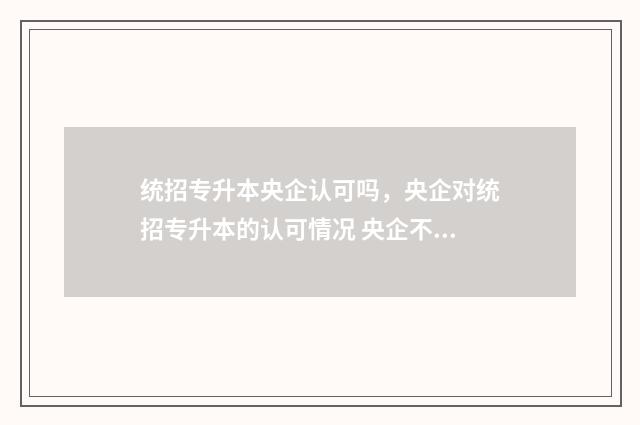 统招专升本央企认可吗，央企对统招专升本的认可情况 央企不承认专升本