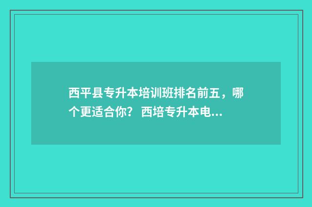 西平县专升本培训班排名前五，哪个更适合你？ 西培专升本电话