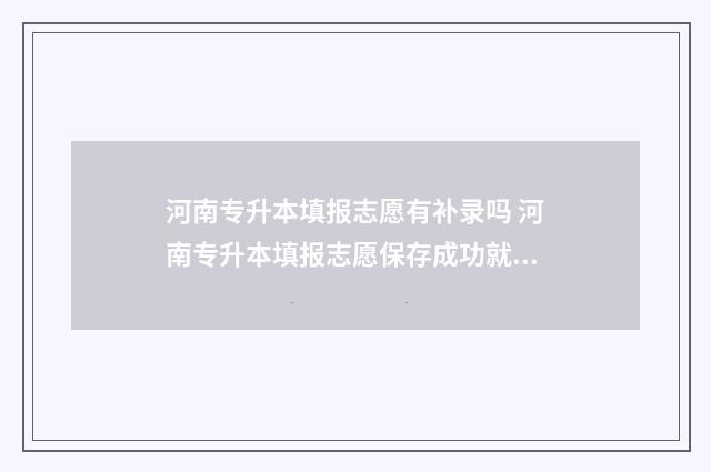 河南专升本填报志愿有补录吗 河南专升本填报志愿保存成功就算完成了吗