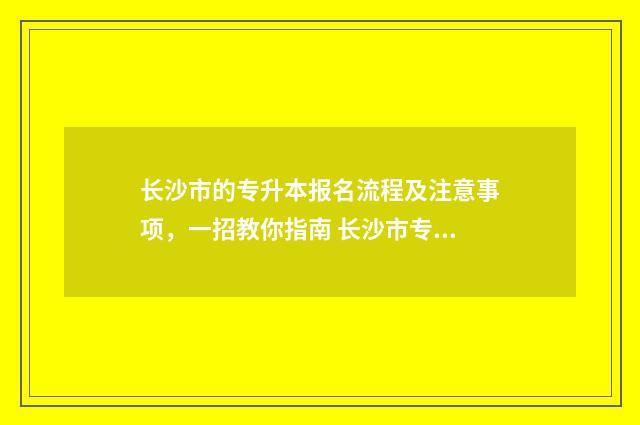 长沙市的专升本报名流程及注意事项，一招教你指南 长沙市专升本培训机构有哪些
