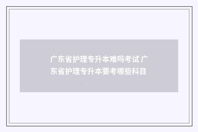 广东省护理专升本难吗考试 广东省护理专升本要考哪些科目