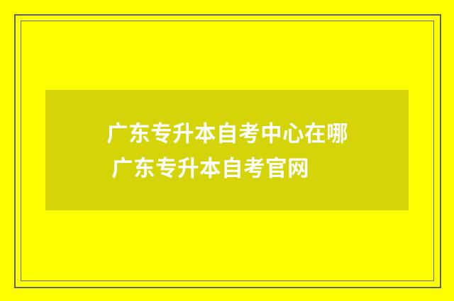 广东专升本自考中心在哪 广东专升本自考官网
