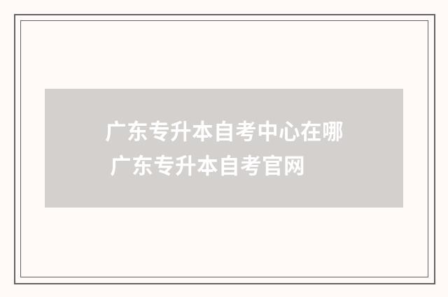广东专升本自考中心在哪 广东专升本自考官网
