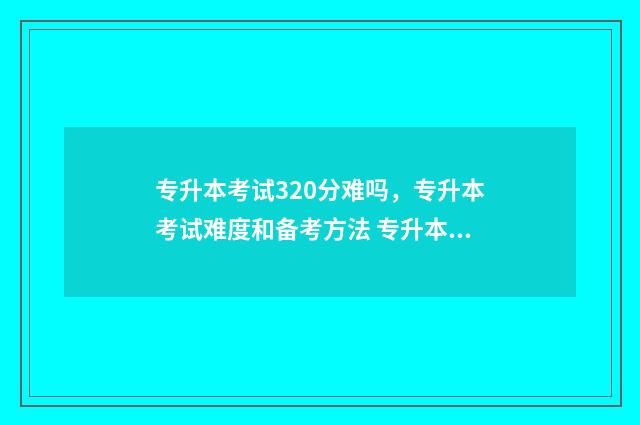 专升本考试320分难吗，专升本考试难度和备考方法 专升本考试300分