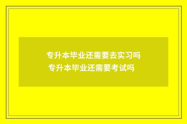 专升本毕业还需要去实习吗 专升本毕业还需要考试吗