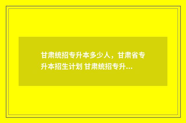 甘肃统招专升本多少人，甘肃省专升本招生计划 甘肃统招专升本报考条件