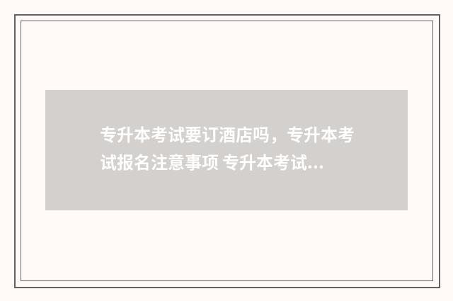 专升本考试要订酒店吗，专升本考试报名注意事项 专升本考试订酒店