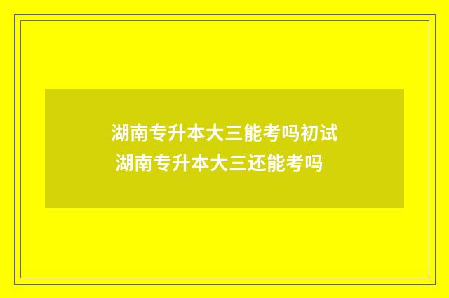 湖南专升本大三能考吗初试 湖南专升本大三还能考吗