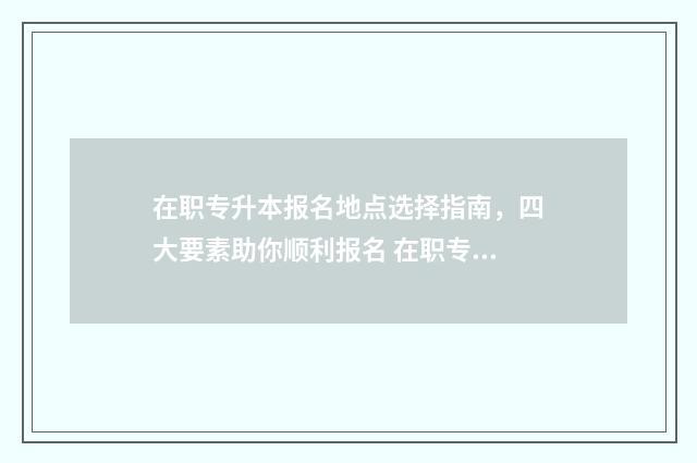 在职专升本报名地点选择指南，四大要素助你顺利报名 在职专升本报名多少钱