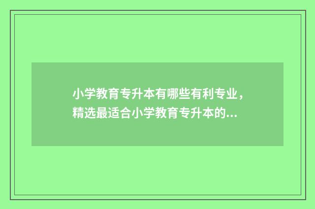 小学教育专升本有哪些有利专业，精选最适合小学教育专升本的专业 湖南文理学院小学教育专升本