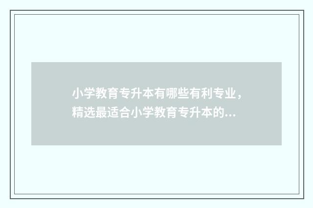 小学教育专升本有哪些有利专业，精选最适合小学教育专升本的专业 湖南文理学院小学教育专升本