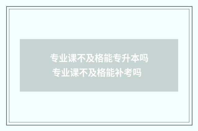 专业课不及格能专升本吗 专业课不及格能补考吗