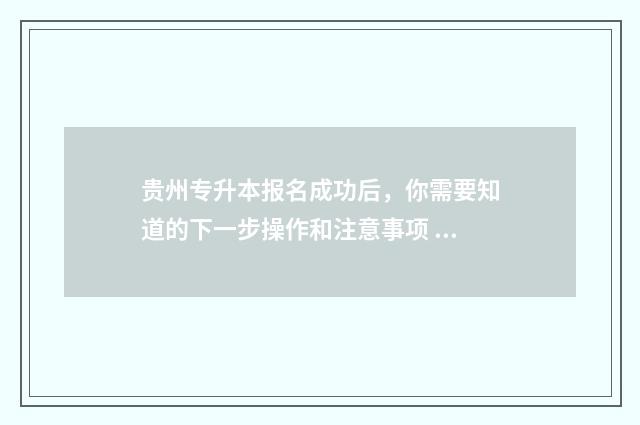 贵州专升本报名成功后，你需要知道的下一步操作和注意事项 贵州专升本报名时间2024