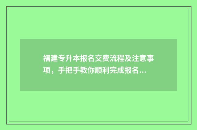 福建专升本报名交费流程及注意事项，手把手教你顺利完成报名 福建专升本报名时间2024