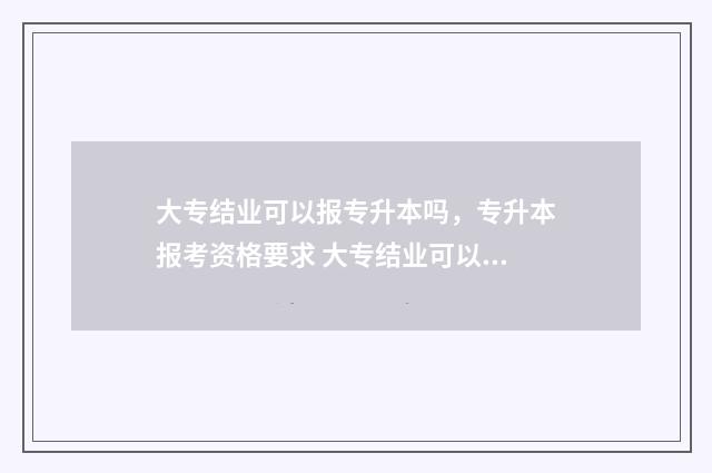 大专结业可以报专升本吗，专升本报考资格要求 大专结业可以报成人本科吗