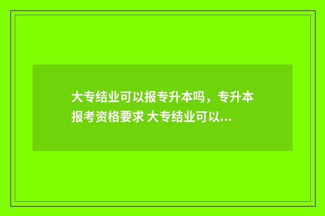 大专结业可以报专升本吗，专升本报考资格要求 大专结业可以报成人本科吗