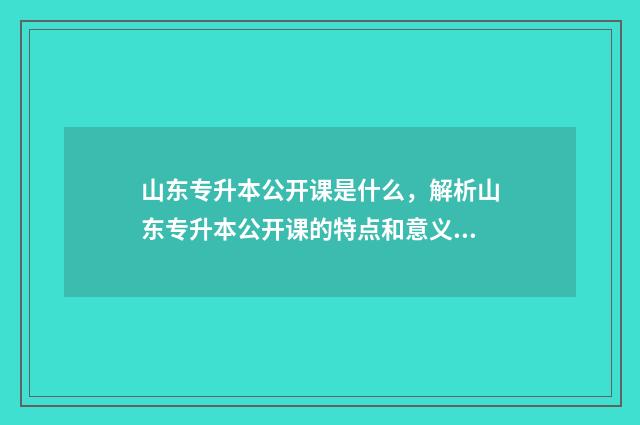 山东专升本公开课是什么，解析山东专升本公开课的特点和意义 山东专升本考试资讯网