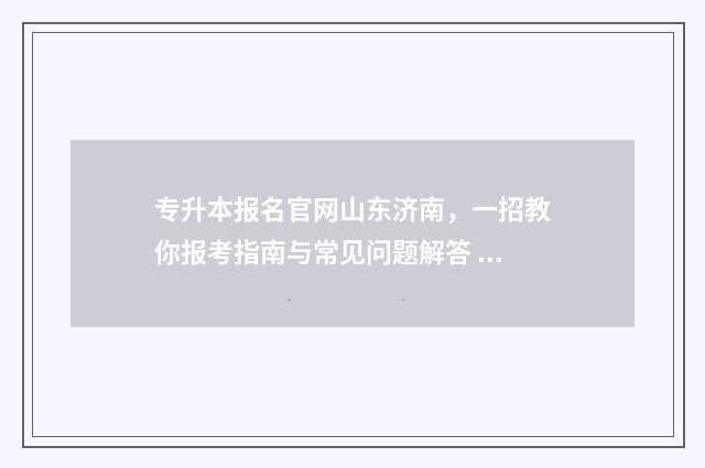 专升本报名官网山东济南，一招教你报考指南与常见问题解答 专升本报名官网入口山东