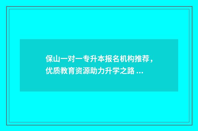 保山一对一专升本报名机构推荐，优质教育资源助力升学之路 保山一对一专升本培训班