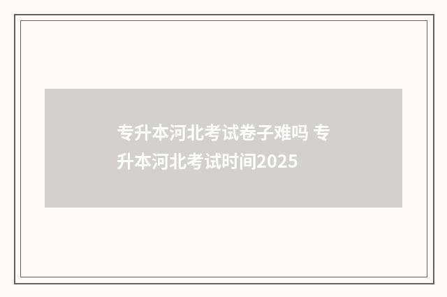 专升本河北考试卷子难吗 专升本河北考试时间2025