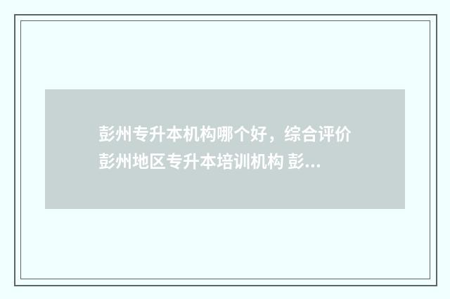 彭州专升本机构哪个好，综合评价彭州地区专升本培训机构 彭州有那些学院