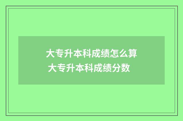 大专升本科成绩怎么算 大专升本科成绩分数
