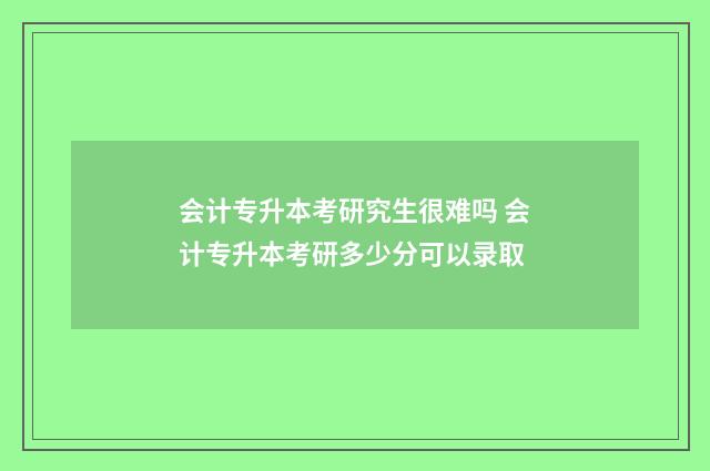 会计专升本考研究生很难吗 会计专升本考研多少分可以录取