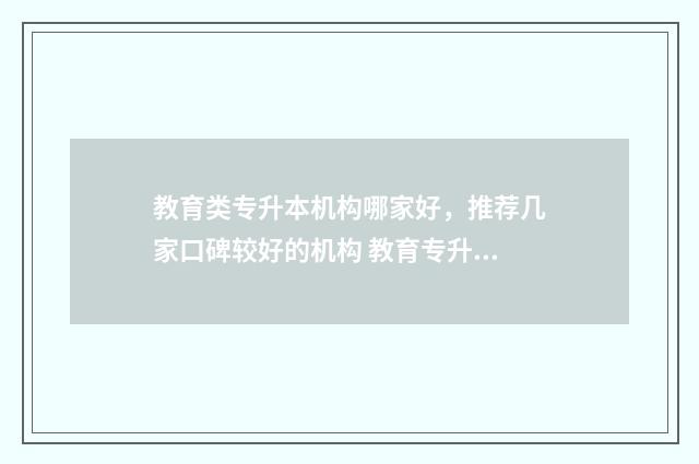 教育类专升本机构哪家好，推荐几家口碑较好的机构 教育专升本学校