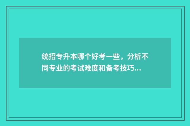 统招专升本哪个好考一些，分析不同专业的考试难度和备考技巧 统招专升本哪个省份最容易