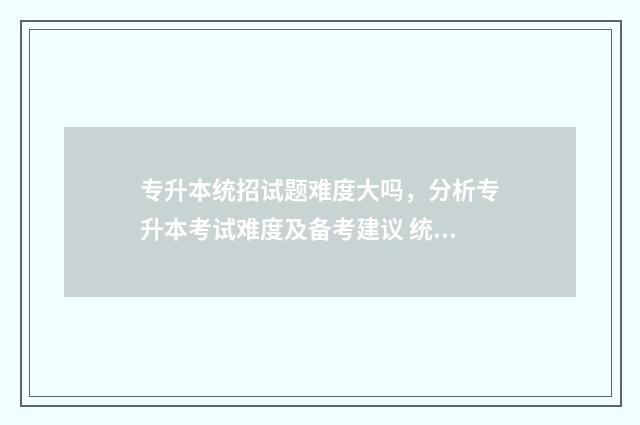 专升本统招试题难度大吗，分析专升本考试难度及备考建议 统招专升本题目谁出?