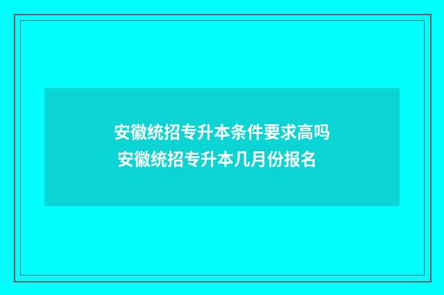 安徽统招专升本条件要求高吗 安徽统招专升本几月份报名