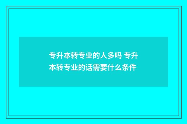 专升本转专业的人多吗 专升本转专业的话需要什么条件