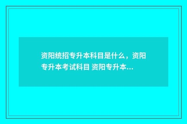 资阳统招专升本科目是什么，资阳专升本考试科目 资阳专升本培训