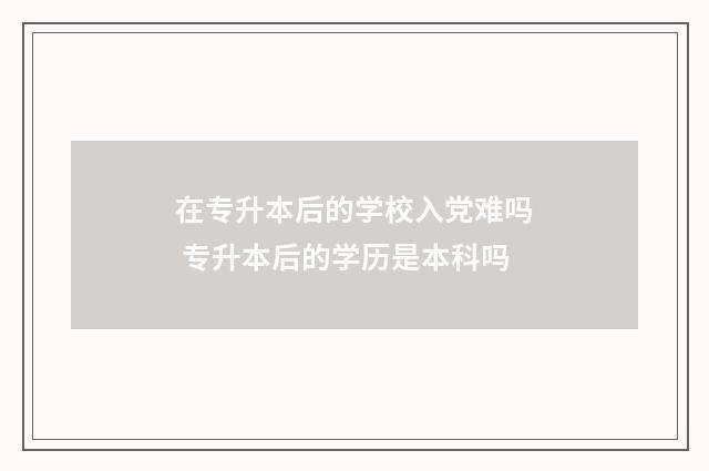 在专升本后的学校入党难吗 专升本后的学历是本科吗