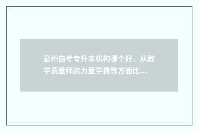 彭州自考专升本机构哪个好，从教学质量师资力量学费等方面比较 成都专升本自考