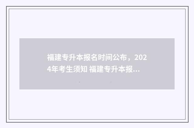 福建专升本报名时间公布，2024年考生须知 福建专升本报名时间2024