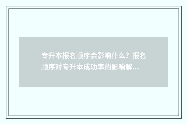 专升本报名顺序会影响什么？报名顺序对专升本成功率的影响解析 专升本报名顺序号