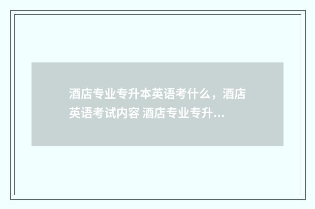 酒店专业专升本英语考什么，酒店英语考试内容 酒店专业专升本考皖江工学院难吗