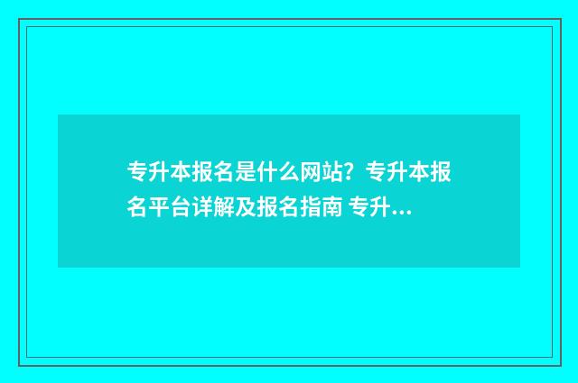 专升本报名是什么网站？专升本报名平台详解及报名指南 专升本报名是什么样的