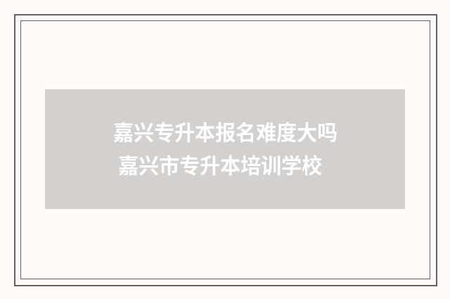 嘉兴专升本报名难度大吗 嘉兴市专升本培训学校