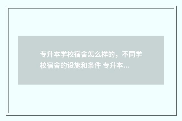专升本学校宿舍怎么样的，不同学校宿舍的设施和条件 专升本的宿舍怎么安排