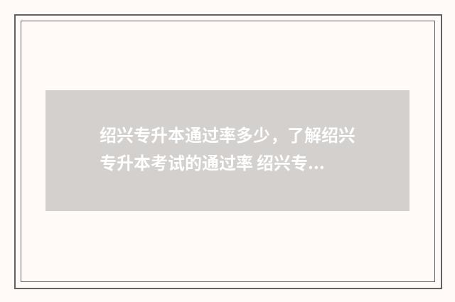 绍兴专升本通过率多少，了解绍兴专升本考试的通过率 绍兴专升本通过率多少