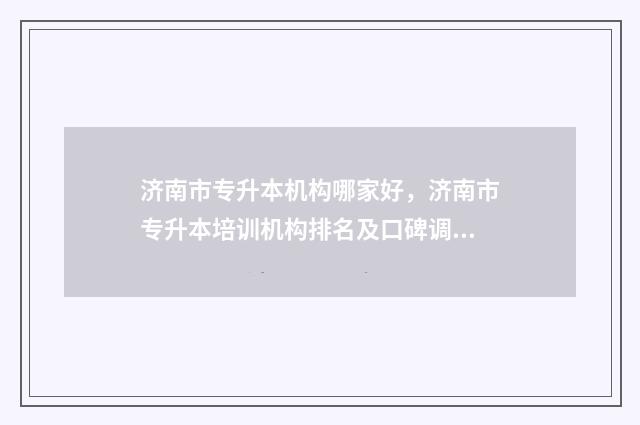 济南市专升本机构哪家好，济南市专升本培训机构排名及口碑调查 济南2021专升本