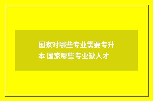 国家对哪些专业需要专升本 国家哪些专业缺人才