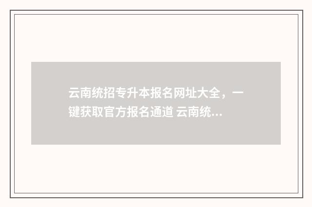 云南统招专升本报名网址大全，一键获取官方报名通道 云南统招专升本报考条件