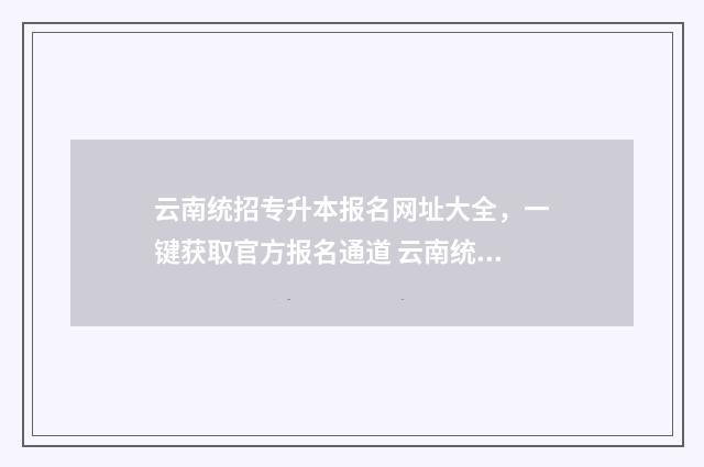 云南统招专升本报名网址大全，一键获取官方报名通道 云南统招专升本报考条件