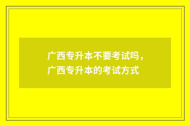 广西专升本不要考试吗，广西专升本的考试方式