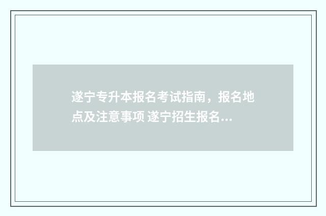 遂宁专升本报名考试指南，报名地点及注意事项 遂宁招生报名网