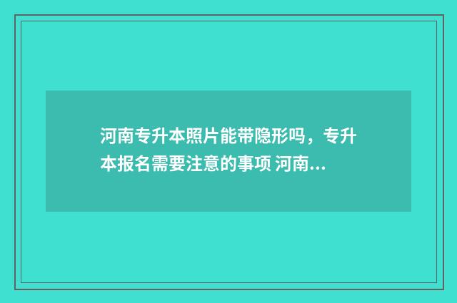河南专升本照片能带隐形吗，专升本报名需要注意的事项 河南专升本照片怎么看