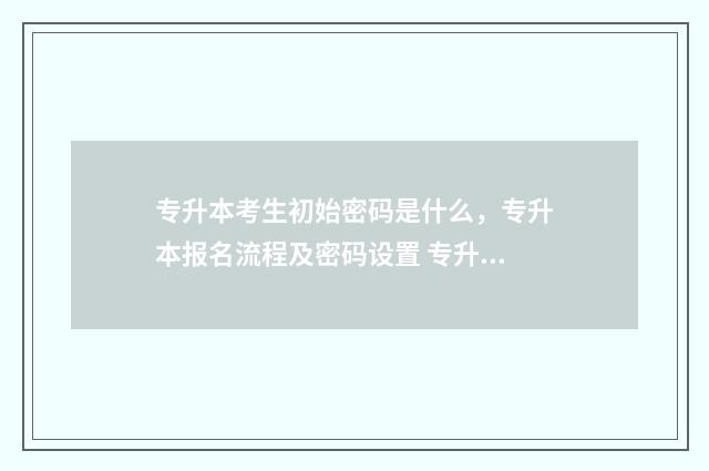 专升本考生初始密码是什么，专升本报名流程及密码设置 专升本的初始学历是什么